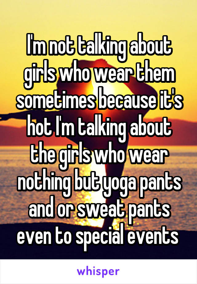 I'm not talking about girls who wear them sometimes because it's hot I'm talking about the girls who wear nothing but yoga pants and or sweat pants even to special events 