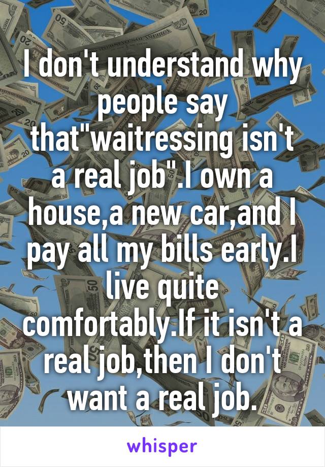 I don't understand why people say that"waitressing isn't a real job".I own a house,a new car,and I pay all my bills early.I live quite comfortably.If it isn't a real job,then I don't want a real job.