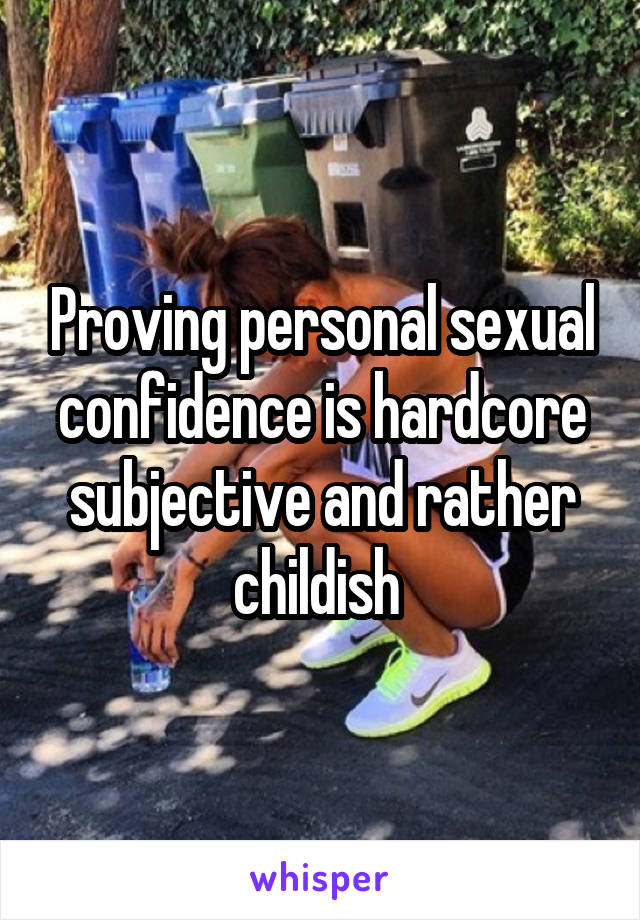 Proving personal sexual confidence is hardcore subjective and rather childish 