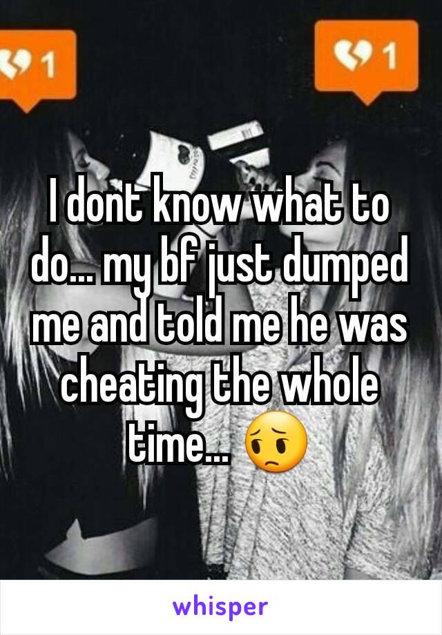 I dont know what to do... my bf just dumped me and told me he was cheating the whole time... 😔