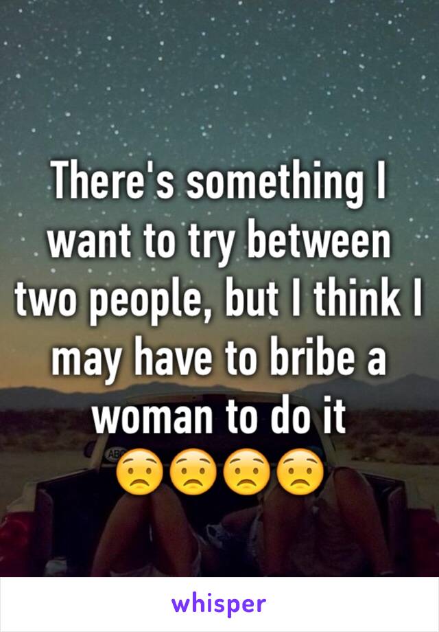 There's something I want to try between two people, but I think I may have to bribe a woman to do it
😟😟😟😟