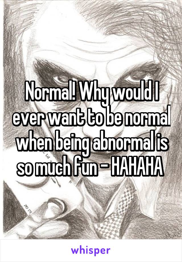 Normal! Why would I ever want to be normal when being abnormal is so much fun - HAHAHA 