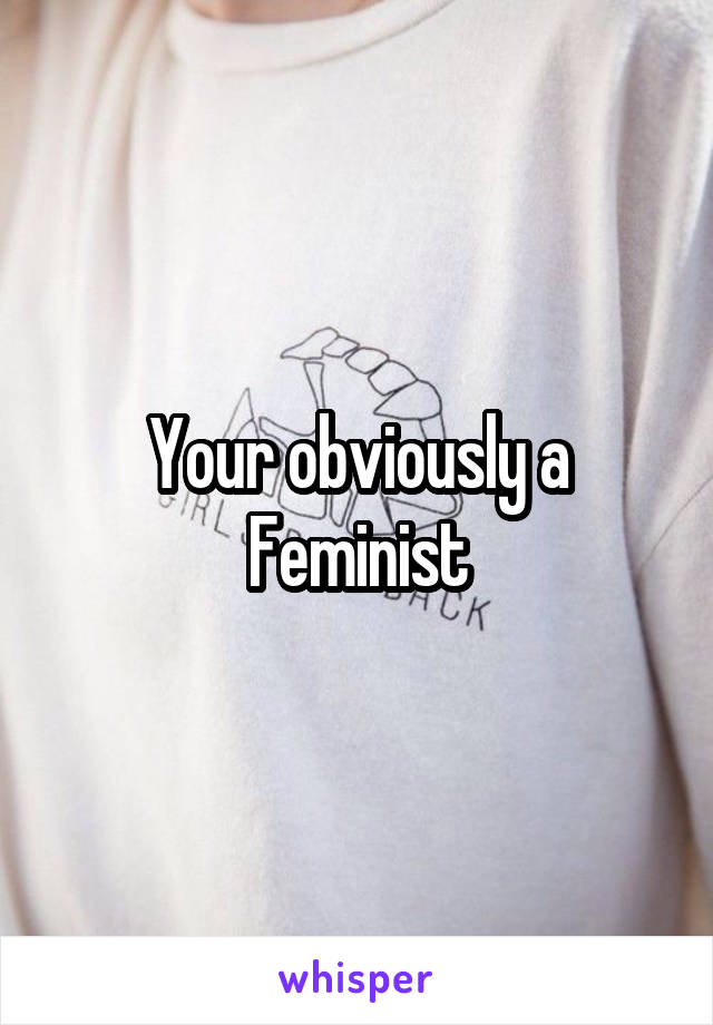 Your obviously a Feminist