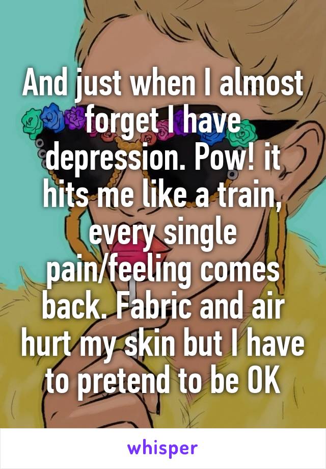 And just when I almost forget I have depression. Pow! it hits me like a train, every single pain/feeling comes back. Fabric and air hurt my skin but I have to pretend to be OK