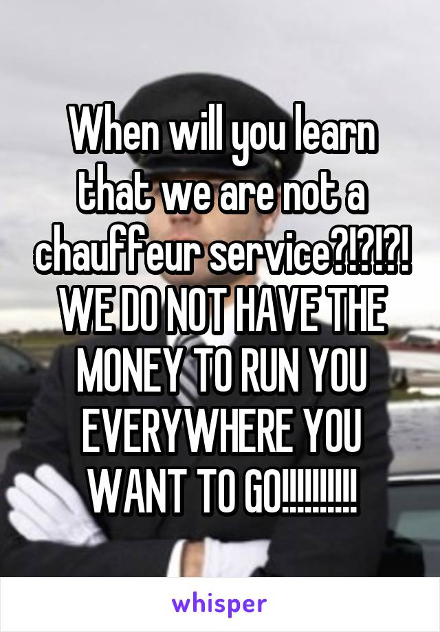 When will you learn that we are not a chauffeur service?!?!?! WE DO NOT HAVE THE MONEY TO RUN YOU EVERYWHERE YOU WANT TO GO!!!!!!!!!!