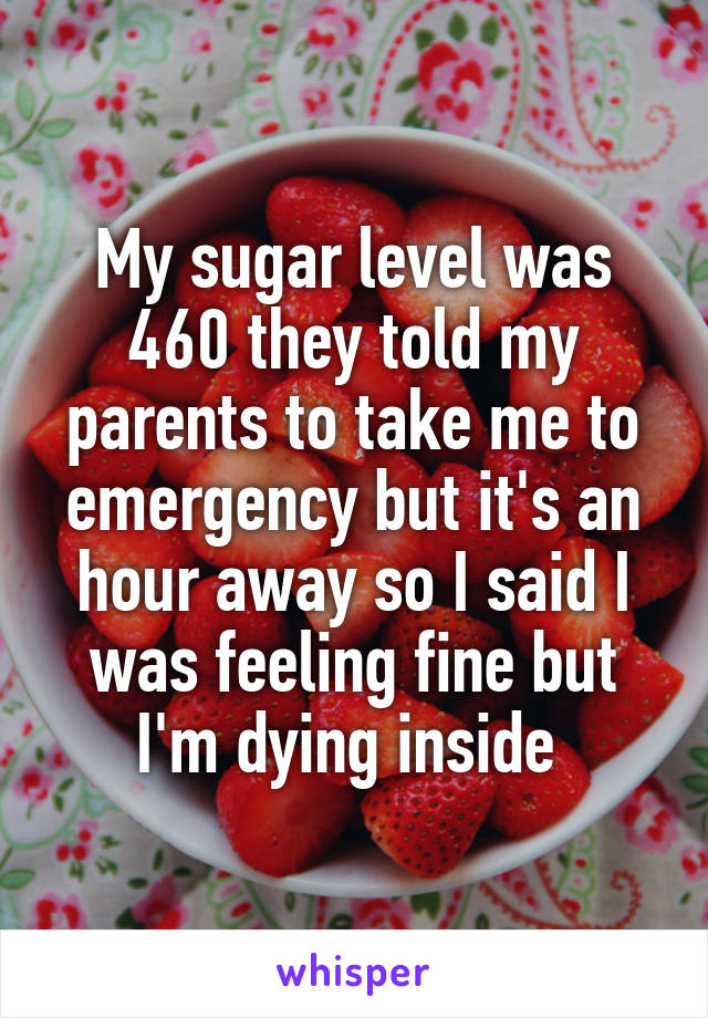 My sugar level was 460 they told my parents to take me to emergency but it's an hour away so I said I was feeling fine but I'm dying inside 