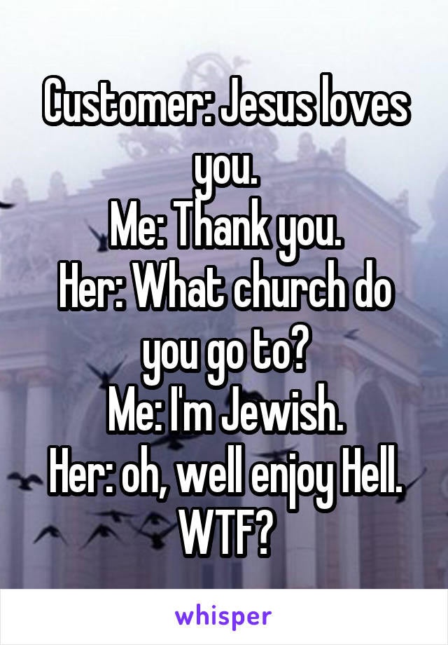 Customer: Jesus loves you.
Me: Thank you.
Her: What church do you go to?
Me: I'm Jewish.
Her: oh, well enjoy Hell.
WTF?