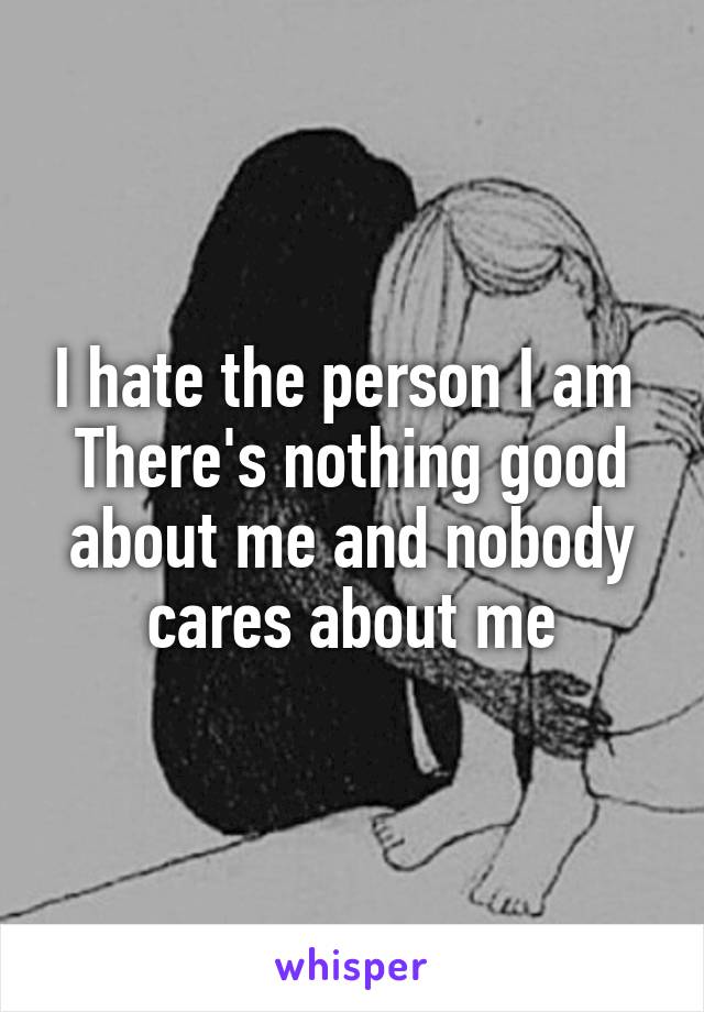 I hate the person I am 
There's nothing good about me and nobody cares about me