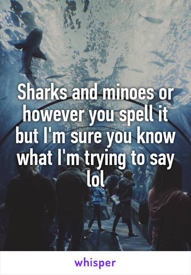 Sharks and minoes or however you spell it but I'm sure you know what I'm trying to say lol