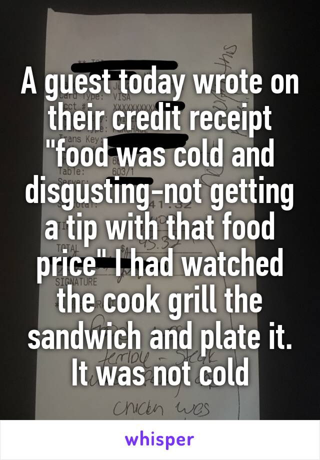 A guest today wrote on their credit receipt "food was cold and disgusting-not getting a tip with that food price" I had watched the cook grill the sandwich and plate it. It was not cold