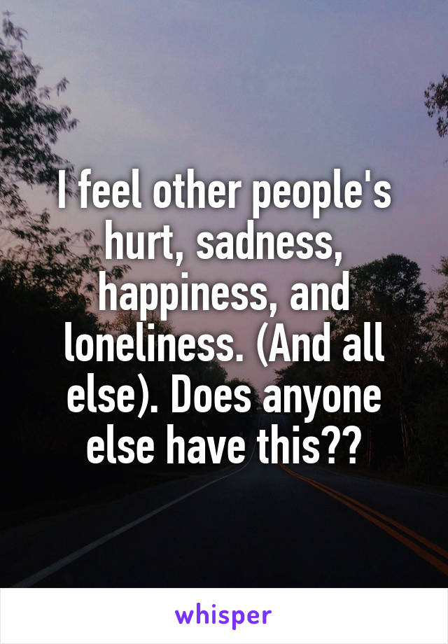 I feel other people's hurt, sadness, happiness, and loneliness. (And all else). Does anyone else have this??