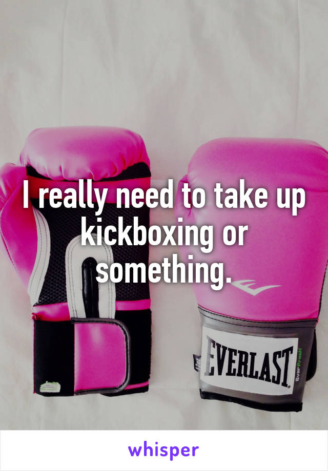 I really need to take up kickboxing or something.