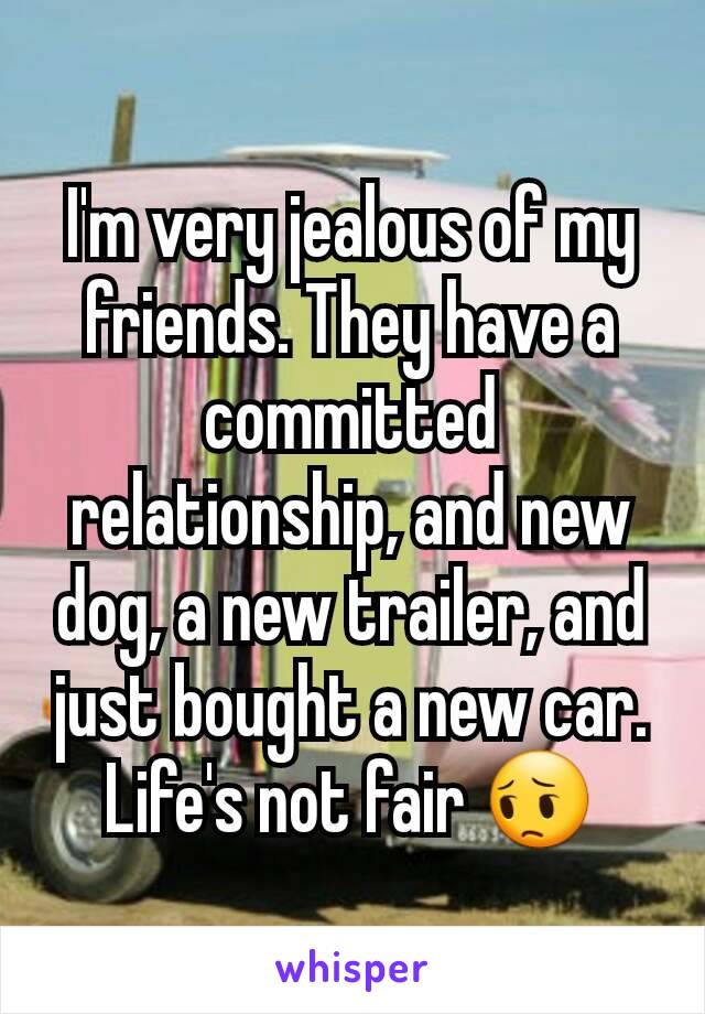 I'm very jealous of my friends. They have a committed relationship, and new dog, a new trailer, and just bought a new car. Life's not fair 😔