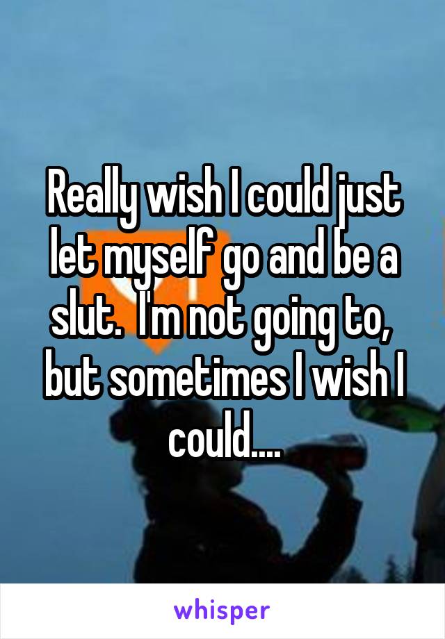 Really wish I could just let myself go and be a slut.  I'm not going to,  but sometimes I wish I could....