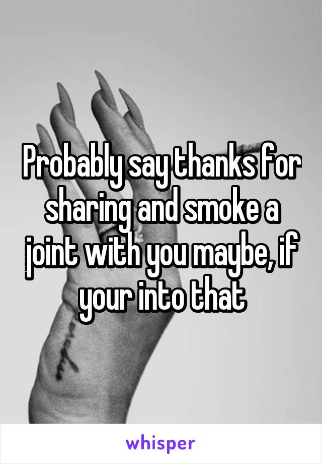 Probably say thanks for sharing and smoke a joint with you maybe, if your into that