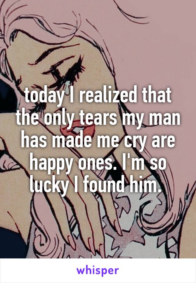 today I realized that the only tears my man has made me cry are happy ones. I'm so lucky I found him. 