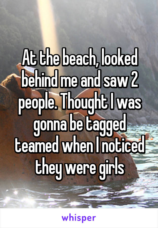 At the beach, looked behind me and saw 2 people. Thought I was gonna be tagged teamed when I noticed they were girls