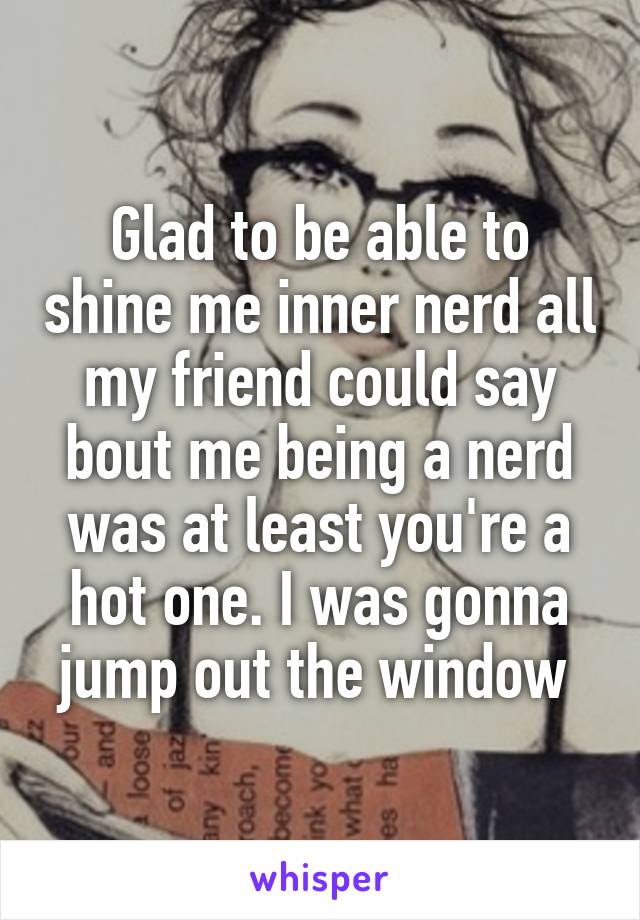 Glad to be able to shine me inner nerd all my friend could say bout me being a nerd was at least you're a hot one. I was gonna jump out the window 