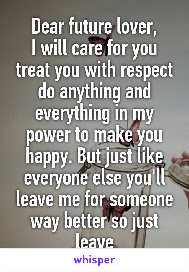 Dear future lover,
I will care for you treat you with respect do anything and everything in my power to make you happy. But just like everyone else you'll leave me for someone way better so just leave