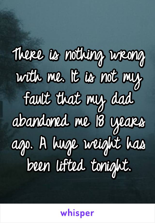 There is nothing wrong with me. It is not my fault that my dad abandoned me 18 years ago. A huge weight has been lifted tonight.