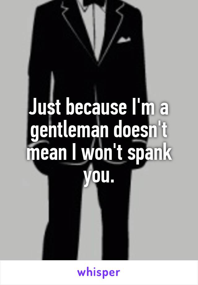 Just because I'm a gentleman doesn't mean I won't spank you.