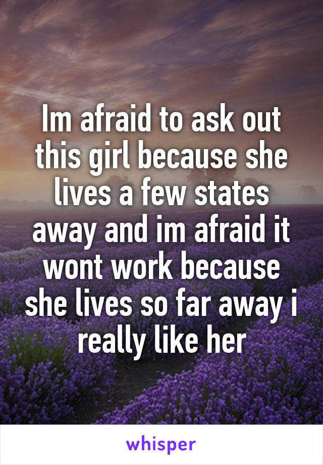 Im afraid to ask out this girl because she lives a few states away and im afraid it wont work because she lives so far away i really like her