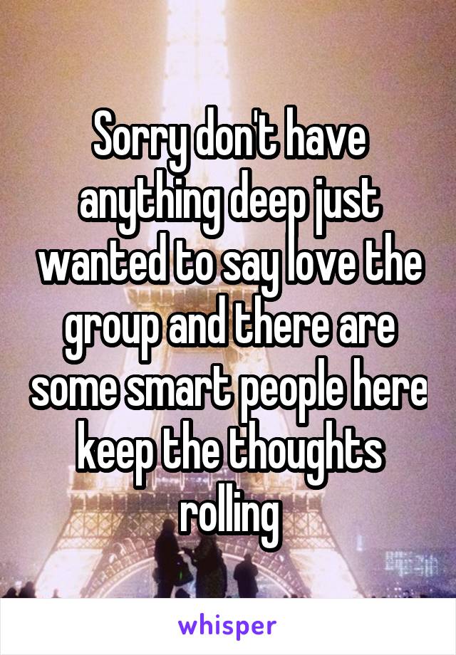 Sorry don't have anything deep just wanted to say love the group and there are some smart people here keep the thoughts rolling