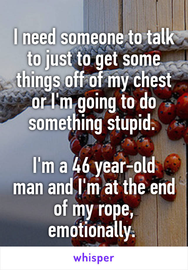 I need someone to talk to just to get some things off of my chest or I'm going to do something stupid. 

I'm a 46 year-old man and I'm at the end of my rope, emotionally. 