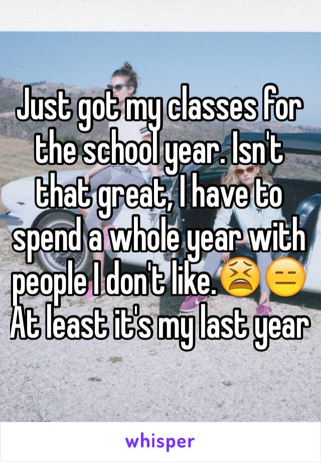 Just got my classes for the school year. Isn't that great, I have to spend a whole year with people I don't like.😫😑 
At least it's my last year 