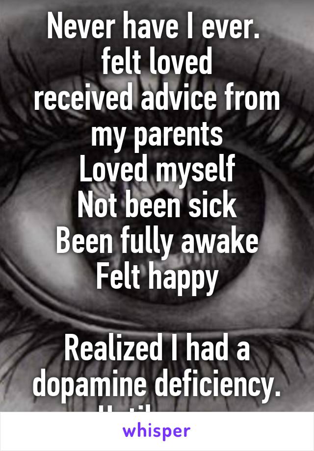 Never have I ever. 
felt loved
received advice from my parents
Loved myself
Not been sick
Been fully awake
Felt happy

Realized I had a dopamine deficiency.
Until now.