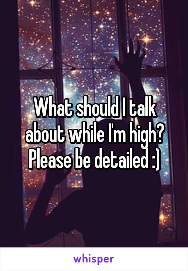 What should I talk about while I'm high? Please be detailed :)