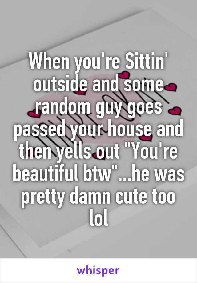 When you're Sittin' outside and some random guy goes passed your house and then yells out "You're beautiful btw"...he was pretty damn cute too lol