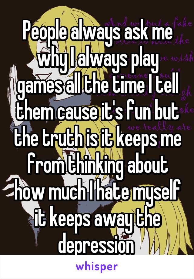 People always ask me why I always play games all the time I tell them cause it's fun but the truth is it keeps me from thinking about how much I hate myself it keeps away the depression 