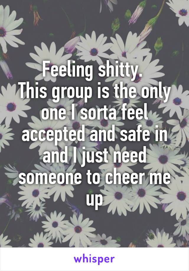 Feeling shitty. 
This group is the only one I sorta feel accepted and safe in and I just need someone to cheer me up