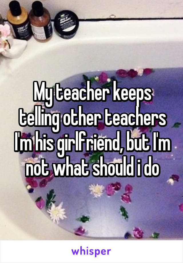 My teacher keeps telling other teachers I'm his girlfriend, but I'm not what should i do