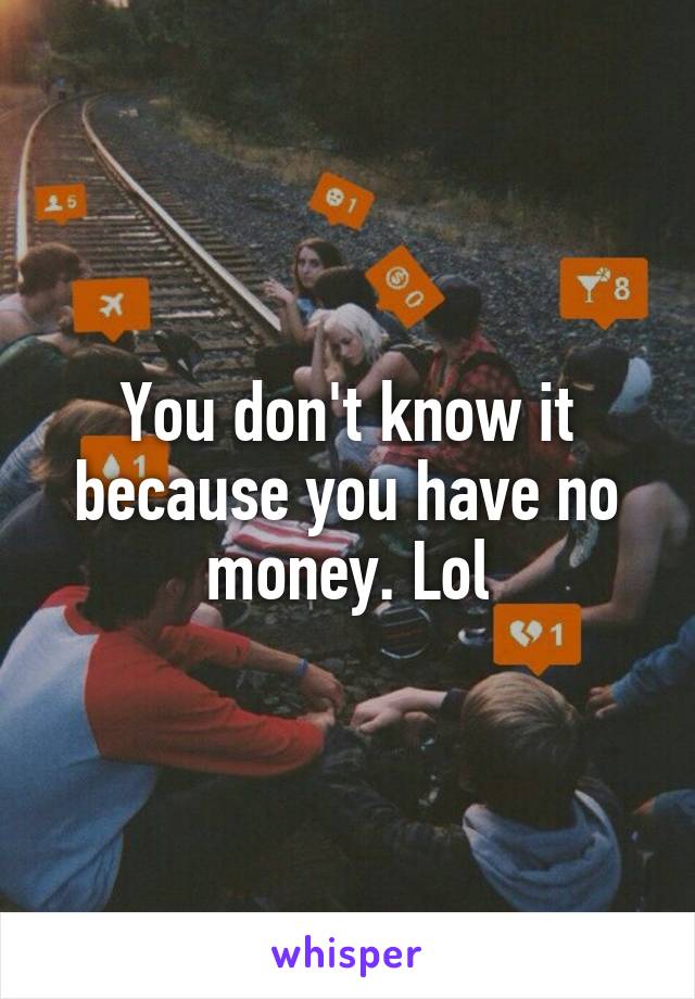 You don't know it because you have no money. Lol