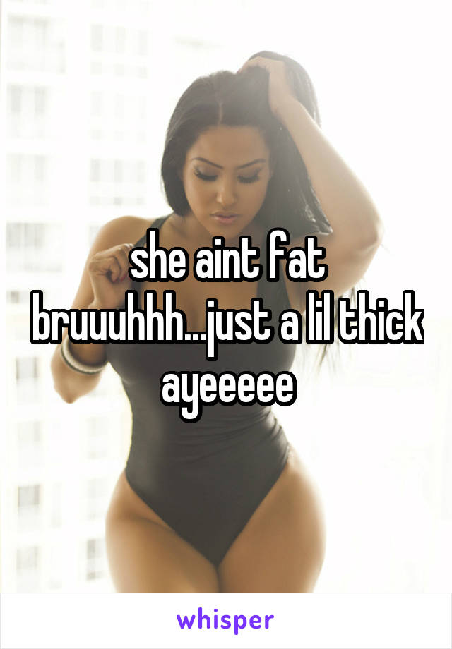 she aint fat bruuuhhh...just a lil thick ayeeeee