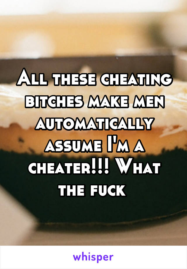 All these cheating bitches make men automatically assume I'm a cheater!!! What the fuck 