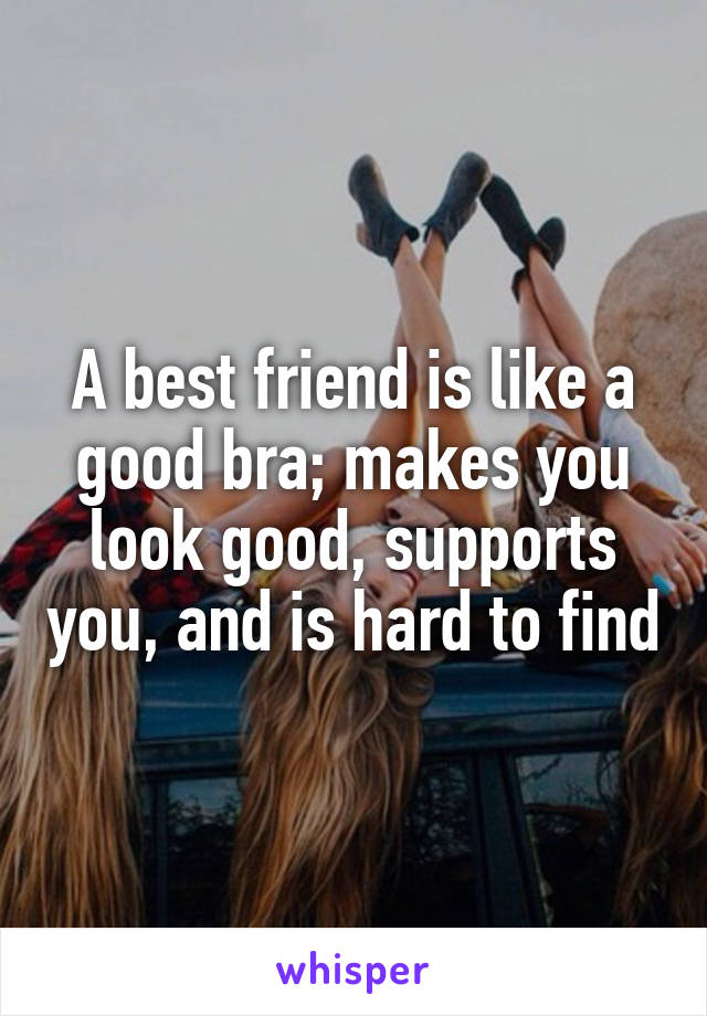 A best friend is like a good bra; makes you look good, supports you, and is hard to find