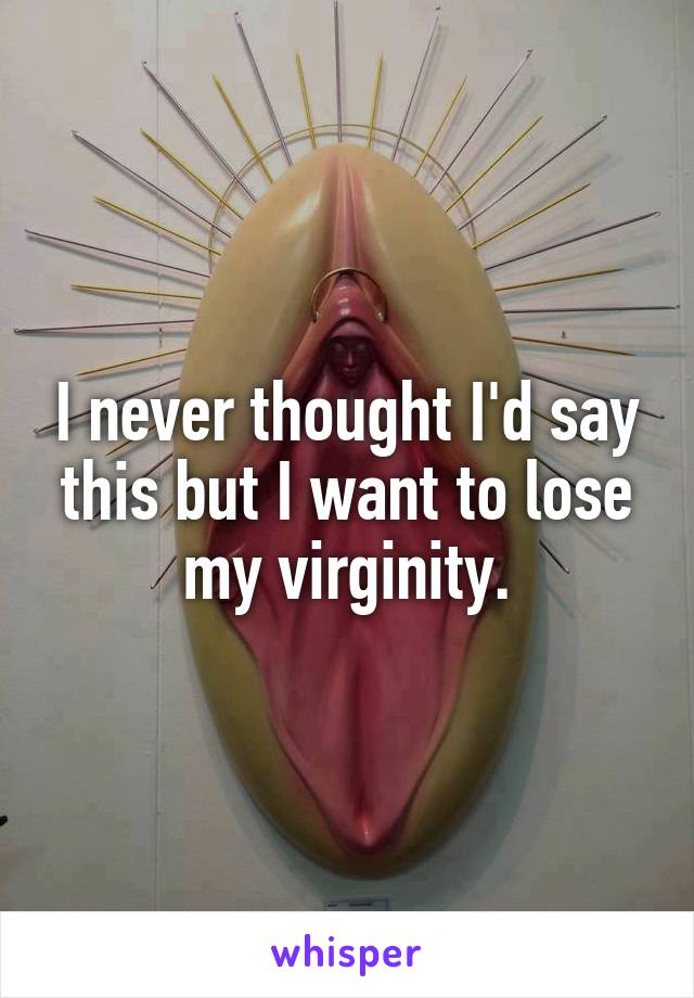 I never thought I'd say this but I want to lose my virginity.