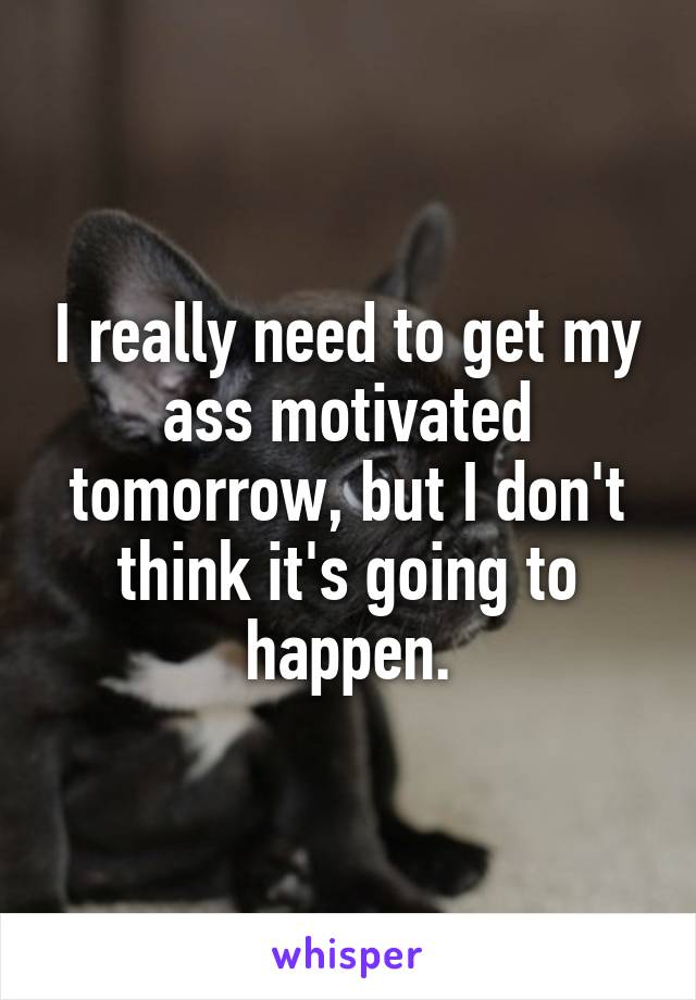 I really need to get my ass motivated tomorrow, but I don't think it's going to happen.