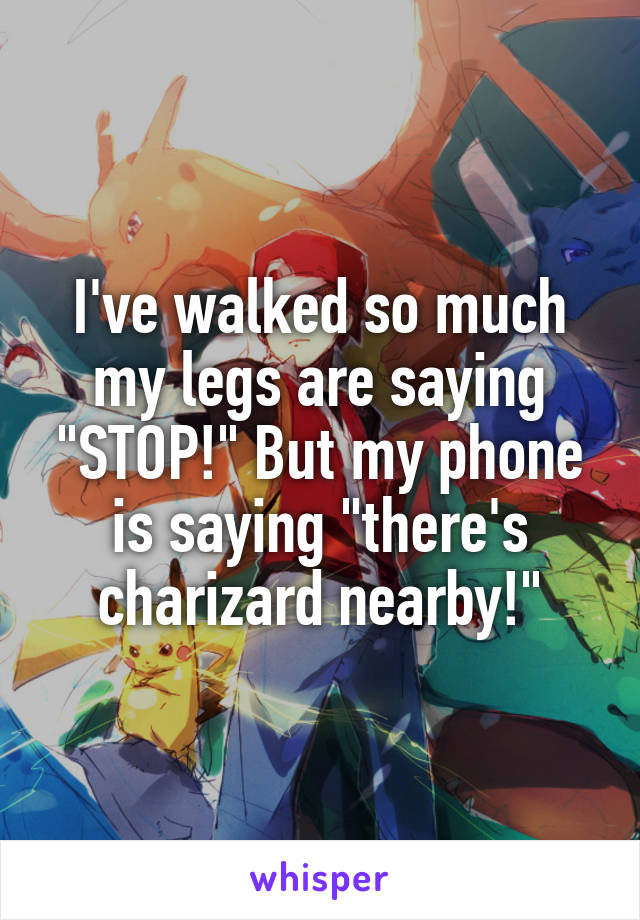 I've walked so much my legs are saying "STOP!" But my phone is saying "there's charizard nearby!"