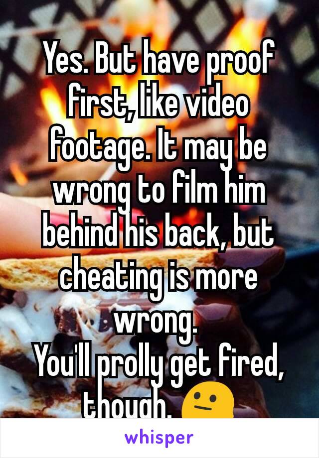 Yes. But have proof first, like video footage. It may be wrong to film him behind his back, but cheating is more wrong. 
You'll prolly get fired, though. 😐