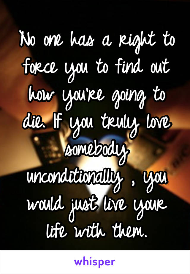 No one has a right to force you to find out how you're going to die. If you truly love somebody unconditionally , you would just live your life with them.