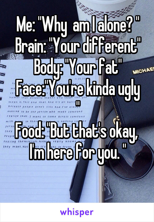 Me: "Why  am I alone? "
Brain: "Your different"
Body: "Your fat"
Face:"You're kinda ugly "
Food: "But that's okay,  I'm here for you. "

