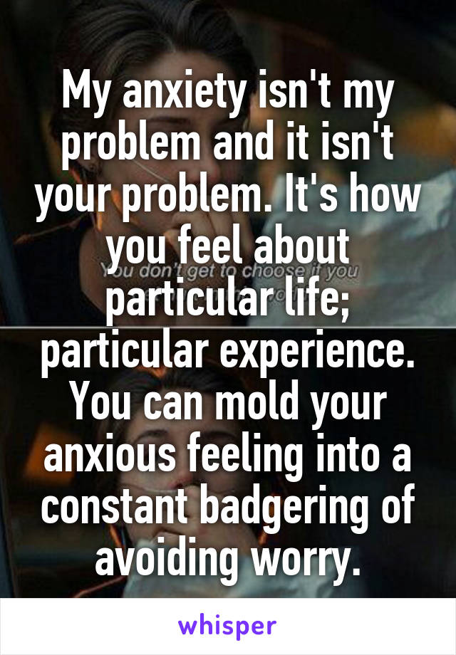 My anxiety isn't my problem and it isn't your problem. It's how you feel about particular life; particular experience. You can mold your anxious feeling into a constant badgering of avoiding worry.