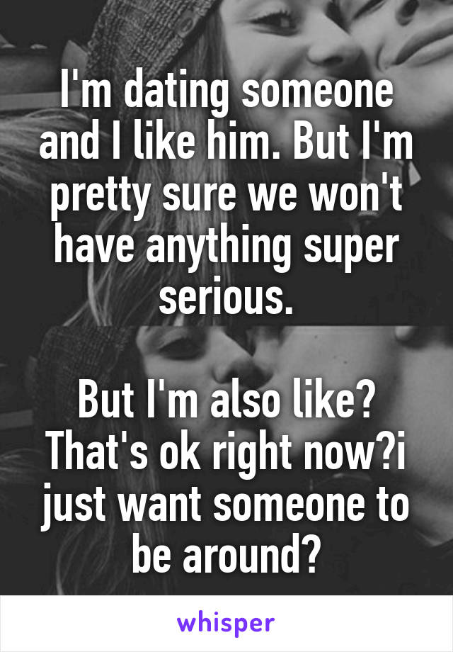 I'm dating someone and I like him. But I'm pretty sure we won't have anything super serious.

But I'm also like? That's ok right now?i just want someone to be around?