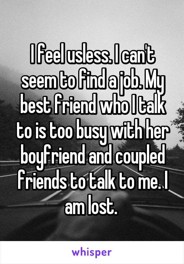 I feel usless. I can't seem to find a job. My best friend who I talk to is too busy with her boyfriend and coupled friends to talk to me. I am lost. 