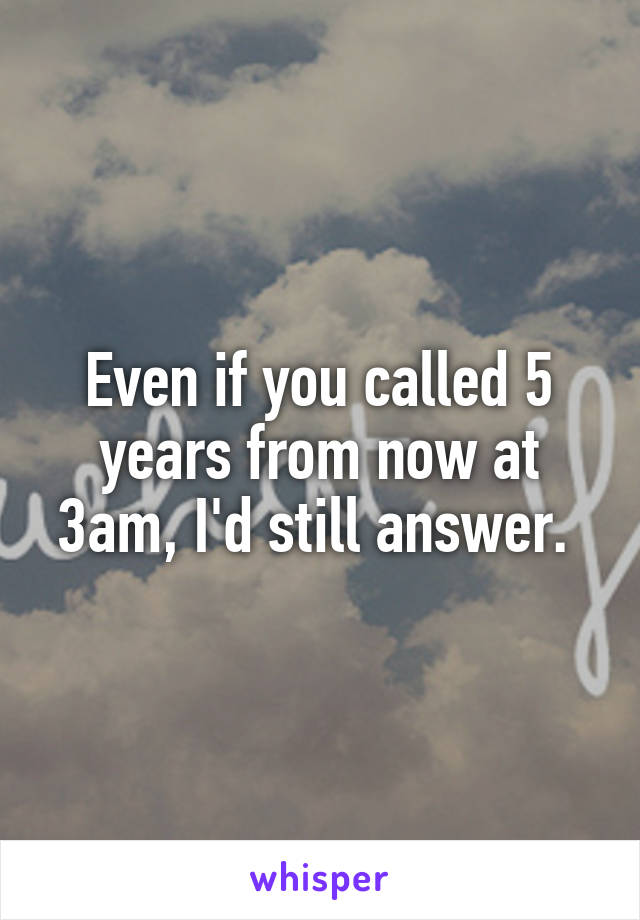 Even if you called 5 years from now at 3am, I'd still answer. 