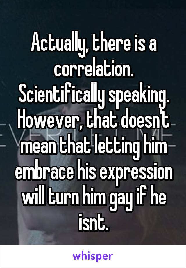 Actually, there is a correlation. Scientifically speaking. However, that doesn't mean that letting him embrace his expression will turn him gay if he isnt.